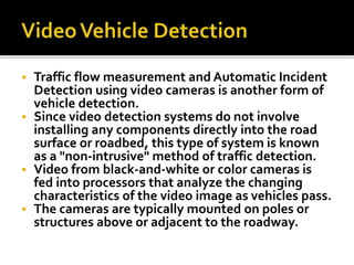  Traffic flow measurement and Automatic Incident 
Detection using video cameras is another form of 
vehicle detection. 
 Since video detection systems do not involve 
installing any components directly into the road 
surface or roadbed, this type of system is known 
as a "non-intrusive" method of traffic detection. 
 Video from black-and-white or color cameras is 
fed into processors that analyze the changing 
characteristics of the video image as vehicles pass. 
 The cameras are typically mounted on poles or 
structures above or adjacent to the roadway. 
 