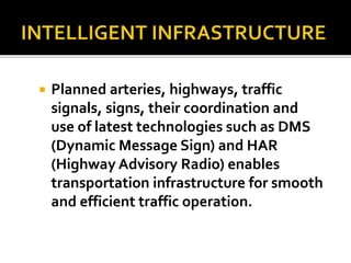 Planned arteries, highways, traffic 
signals, signs, their coordination and 
use of latest technologies such as DMS 
(Dynamic Message Sign) and HAR 
(Highway Advisory Radio) enables 
transportation infrastructure for smooth 
and efficient traffic operation. 
 
