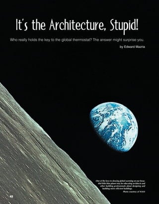 It’s the Architecture, Stupid!
Who really holds the key to the global thermostat? The answer might surprise you.
                                                                              by Edward Mazria




                                                   One of the keys to slowing global warming on our beau-
                                                    tiful little blue planet may be educating architects and
                                                       other building professionals about designing and
                                                           building more efficient buildings.
                                                                                   Photo courtesy of NASA

48
 