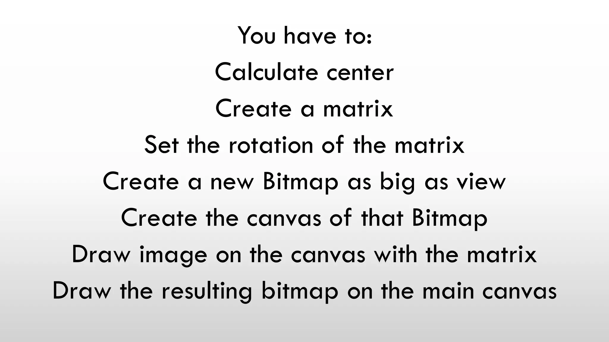 You have to:
Calculate center
Create a matrix
Set the rotation of the matrix
Create a new Bitmap as big as view
Create the canvas of that Bitmap
Draw image on the canvas with the matrix
Draw the resulting bitmap on the main canvas
 