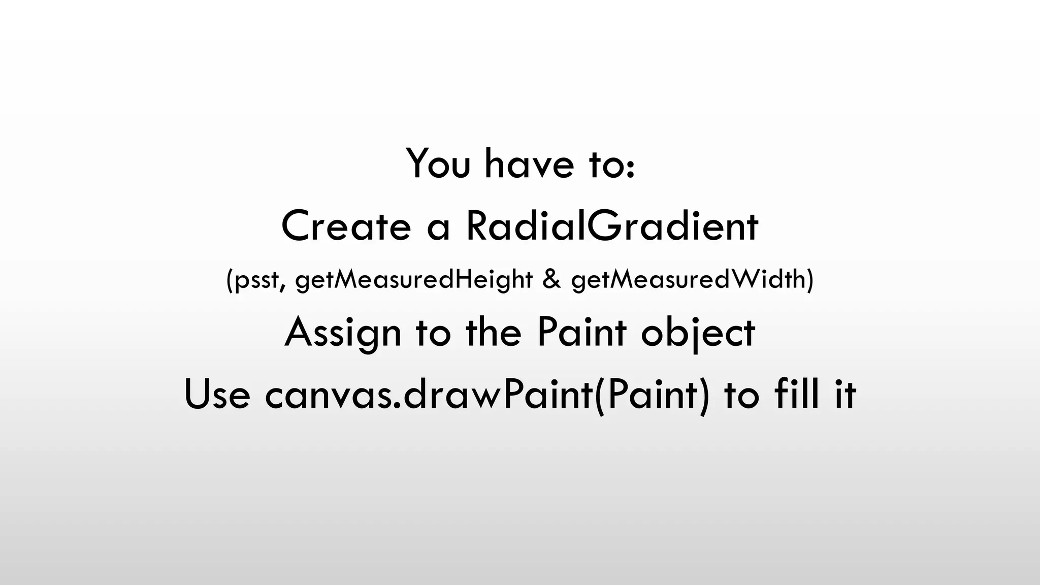 You have to:
Create a RadialGradient
(psst, getMeasuredHeight & getMeasuredWidth)
Assign to the Paint object
Use canvas.drawPaint(Paint) to fill it
 