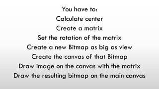 You have to:
Calculate center
Create a matrix
Set the rotation of the matrix
Create a new Bitmap as big as view
Create the canvas of that Bitmap
Draw image on the canvas with the matrix
Draw the resulting bitmap on the main canvas
 