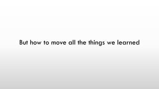 But how to move all the things we learned
 