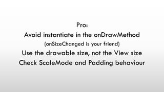 Pro:
Avoid instantiate in the onDrawMethod
(onSizeChanged is your friend)
Use the drawable size, not the View size
Check ScaleMode and Padding behaviour
 
