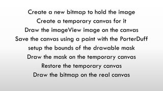Create a new bitmap to hold the image
Create a temporary canvas for it
Draw the imageView image on the canvas
Save the canvas using a paint with the PorterDuff
setup the bounds of the drawable mask
Draw the mask on the temporary canvas
Restore the temporary canvas
Draw the bitmap on the real canvas
 