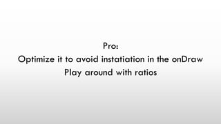 Pro:
Optimize it to avoid instatiation in the onDraw
Play around with ratios
 