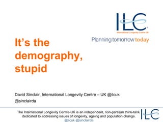 The International Longevity Centre-UK is an independent, non-partisan think-tank
dedicated to addressing issues of longevity, ageing and population change.
@ilcuk @sinclairda
It’s the
demography,
stupid
David Sinclair, International Longevity Centre – UK @ilcuk
@sinclairda
 