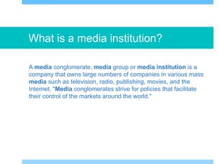 What is a media institution?
A media conglomerate, media group or media institution is a
company that owns large numbers of companies in various mass
media such as television, radio, publishing, movies, and the
Internet. "Media conglomerates strive for policies that facilitate
their control of the markets around the world."
 