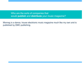 Who are the sorts of companies that
would publish and distribute your music magazine?
Mixmag is a dance, house electrionic music magazine much like my own and is
published by DMC publishing.
 