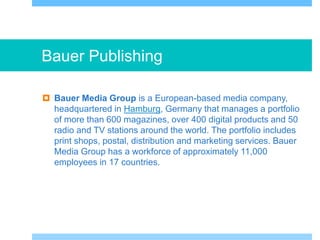 Bauer Publishing
 Bauer Media Group is a European-based media company,
headquartered in Hamburg, Germany that manages a portfolio
of more than 600 magazines, over 400 digital products and 50
radio and TV stations around the world. The portfolio includes
print shops, postal, distribution and marketing services. Bauer
Media Group has a workforce of approximately 11,000
employees in 17 countries.
 