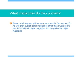 What magazines do they publish?
 Bauer publishes two well known magazines in Kerrang and Q.
As well they publish other magazines other than music genre
like the model rail digital magazine and the golf world digital
magazine
 