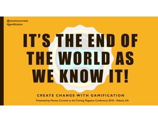 IT’S THE END OF
THE WORLD AS
WE KNOW IT!
C R E AT E C H A N G E W I T H G A M I F I C AT I O N
@monicacornetti
#gamification
Presented by Monica Cornetti at the Training Magazine Conference 2018 – Atlanta, GA
 