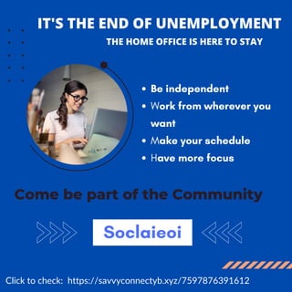 IT'S THE END OF UNEMPLOYMENT
Come be part of the Community
Be independent
Work from wherever you
want
Make your schedule
Have more focus
THE HOME OFFICE IS HERE TO STAY
Soclaieoi
Click to check: https://savvyconnectyb.xyz/7597876391612
 