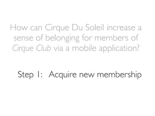 How can Cirque Du Soleil increase a
 sense of belonging for members of
Cirque Club via a mobile application?

  Step 1: Acquire new membership
 