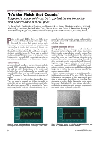 MECHANICAL FINISHING
‘It’s the Finish that Counts’
Edge and surface finish can be important factors in driving
part performance of metal parts.
By Jack Clark, Applications Engineering Manager, Zygo Corp., Middlefield, Conn.; Michael
Massarsky, President, Turbo-Finish Corp., Barre, Mass.; and David A. Davidson, Society of
Manufacturing Engineers, 2006 Chair: Deburring Technical Committee, Spokane, Wash.
P
rior to the early 1970s, there was little to no
awareness of the relationship between part func-
tion and the process that created a piece part.
Many areas of automotive power train manufacturing
was starting to realize that component failure was
causing increases in scrap and warranty costs even
though the used metallurgy, fit, and form were speci-
fied and controlled properly. There was no unified
understanding of the root cause of premature wear,
leakage, noise, unusually high operating temperatures,
and catastrophic failure, or even if they were related.
DEFINITIONS
A conventionally produced surface (turned, milled,
ground, EDM) is typically Gaussian in nature, that is,
the peak and valley distribution is pretty much equal
in height. This type of surface can be very unstable and
unpredictable when wear and load bearing are consid-
ered. The images in Figure 1 demonstrate this type of
surface.
There are many ways to produce plateaued surfaces.
They are varied in approach but all have the ability to
control the surface peak characteristics separately for
the valley characteristics. This is summarized in Figure
2, showing that the peak and valley distributions can be
controlled to allow substantial bearing load capabilities
(broad, flat areas) with well-defined lubrication, debris
collecting valleys.
ENGINE CYLINDER BORES
Honing cylinder bores produce an evenly distributed
(Gaussian) surface of peaks and valleys. Lubrication
(lube) retention is dependent on the valley portion of the
surface, allowing even distribution over the entire swept
area of the piston and rings. Contrary to that, the peak
portion of the surface was not supporting the needs of
other bore requirements, such as reducing friction, seal-
ing to the piston ring, and reduction of wear. As extend-
ed warrantee life (now over 100,000 miles in diesel appli-
cations), emission requirements, and higher combustion
temperatures evolved, the need for more control of the
surfaces became evident.
Plateau honing was first used as a final cylinder bore
finishing technique in the 1970s. Later (1980s), the diesel
industry was instrumental in incorporating this tech-
nique to extend engine life and improve the sealing of the
piston ring to the bore. Today, the gasoline engine manu-
facturers are finding that they must migrate to these bore
conditioning practices to meet emission requirements
and, again, extend predictable engine life.
24 www.metalfinishing.com
Figure 1: Typical positively skewed surface common to most
grinding and machining operations. (Courtesy of ZYGO Corp.)
Figure 2: Plateaued surface as typical of surface conditioning pro-
duced by a variety of mass finishing methods.
 