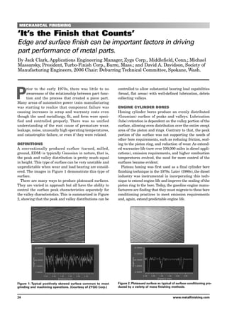 MECHANICAL FINISHING
‘It’s the Finish that Counts’
Edge and surface finish can be important factors in driving
part performance of metal parts.
By Jack Clark, Applications Engineering Manager, Zygo Corp., Middlefield, Conn.; Michael
Massarsky, President, Turbo-Finish Corp., Barre, Mass.; and David A. Davidson, Society of
Manufacturing Engineers, 2006 Chair: Deburring Technical Committee, Spokane, Wash.
P
rior to the early 1970s, there was little to no
awareness of the relationship between part func-
tion and the process that created a piece part.
Many areas of automotive power train manufacturing
was starting to realize that component failure was
causing increases in scrap and warranty costs even
though the used metallurgy, fit, and form were speci-
fied and controlled properly. There was no unified
understanding of the root cause of premature wear,
leakage, noise, unusually high operating temperatures,
and catastrophic failure, or even if they were related.
DEFINITIONS
A conventionally produced surface (turned, milled,
ground, EDM) is typically Gaussian in nature, that is,
the peak and valley distribution is pretty much equal
in height. This type of surface can be very unstable and
unpredictable when wear and load bearing are consid-
ered. The images in Figure 1 demonstrate this type of
surface.
There are many ways to produce plateaued surfaces.
They are varied in approach but all have the ability to
control the surface peak characteristics separately for
the valley characteristics. This is summarized in Figure
2, showing that the peak and valley distributions can be
controlled to allow substantial bearing load capabilities
(broad, flat areas) with well-defined lubrication, debris
collecting valleys.
ENGINE CYLINDER BORES
Honing cylinder bores produce an evenly distributed
(Gaussian) surface of peaks and valleys. Lubrication
(lube) retention is dependent on the valley portion of the
surface, allowing even distribution over the entire swept
area of the piston and rings. Contrary to that, the peak
portion of the surface was not supporting the needs of
other bore requirements, such as reducing friction, seal-
ing to the piston ring, and reduction of wear. As extend-
ed warrantee life (now over 100,000 miles in diesel appli-
cations), emission requirements, and higher combustion
temperatures evolved, the need for more control of the
surfaces became evident.
Plateau honing was first used as a final cylinder bore
finishing technique in the 1970s. Later (1980s), the diesel
industry was instrumental in incorporating this tech-
nique to extend engine life and improve the sealing of the
piston ring to the bore. Today, the gasoline engine manu-
facturers are finding that they must migrate to these bore
conditioning practices to meet emission requirements
and, again, extend predictable engine life.
24 www.metalfinishing.com
Figure 1: Typical positively skewed surface common to most
grinding and machining operations. (Courtesy of ZYGO Corp.)
Figure 2: Plateaued surface as typical of surface conditioning pro-
duced by a variety of mass finishing methods.
 