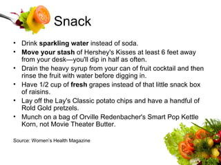 Snack Drink  sparkling water  instead of soda.  Move your stash  of Hershey's Kisses at least 6 feet away from your desk—you'll dip in half as often.  Drain the heavy syrup from your can of fruit cocktail and then rinse the fruit with water before digging in.  Have 1/2 cup of  fresh  grapes instead of that little snack box of raisins.  Lay off the Lay's Classic potato chips and have a handful of Rold Gold pretzels.  Munch on a bag of Orville Redenbacher's Smart Pop Kettle Korn, not Movie Theater Butter.  Source: Women’s Health Magazine 