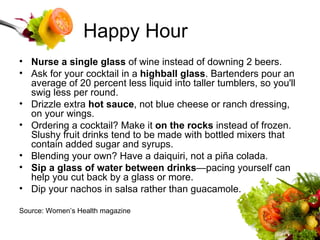 Happy Hour Nurse a single glass  of wine instead of downing 2 beers.  Ask for your cocktail in a  highball glass . Bartenders pour an average of 20 percent less liquid into taller tumblers, so you'll swig less per round.  Drizzle extra  hot sauce , not blue cheese or ranch dressing, on your wings.  Ordering a cocktail? Make it  on the rocks  instead of frozen. Slushy fruit drinks tend to be made with bottled mixers that contain added sugar and syrups.  Blending your own? Have a daiquiri, not a piña colada.  Sip a glass of water between drinks —pacing yourself can help you cut back by a glass or more.  Dip your nachos in salsa rather than guacamole.  Source: Women’s Health magazine 