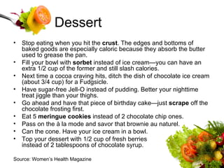 Dessert Stop eating when you hit the  crust . The edges and bottoms of baked goods are especially caloric because they absorb the butter used to grease the pan.  Fill your bowl with  sorbet  instead of ice cream—you can have an extra 1/2 cup of the former and still slash calories.  Next time a cocoa craving hits, ditch the dish of chocolate ice cream (about 3/4 cup) for a Fudgsicle.  Have sugar-free Jell-O instead of pudding. Better your nighttime treat jiggle than your thighs.  Go ahead and have that piece of birthday cake—just  scrape  off the chocolate frosting first.  Eat 5  meringue cookies  instead of 2 chocolate chip ones.  Pass on the à la mode and savor that brownie au naturel.  Can the cone. Have your ice cream in a bowl.  Top your dessert with 1/2 cup of fresh berries  instead of 2 tablespoons of chocolate syrup.  Source: Women’s Health Magazine 