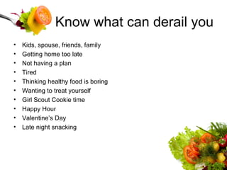Know what can derail you Kids, spouse, friends, family Getting home too late Not having a plan Tired Thinking healthy food is boring Wanting to treat yourself Girl Scout Cookie time Happy Hour Valentine’s Day Late night snacking 