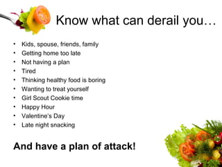 Know what can derail you… Kids, spouse, friends, family Getting home too late Not having a plan Tired Thinking healthy food is boring Wanting to treat yourself Girl Scout Cookie time Happy Hour Valentine’s Day Late night snacking And have a plan of attack! 