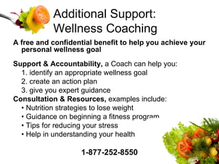Additional Support: Wellness Coaching A free and confidential benefit to help you achieve your personal wellness goal Support & Accountability,  a Coach can help you: 1. identify an appropriate wellness goal 2. create an action plan 3. give you expert guidance Consultation & Resources,  examples include: •  Nutrition strategies to lose weight •  Guidance on beginning a fitness program •  Tips for reducing your stress •  Help in understanding your health 1-877-252-8550 