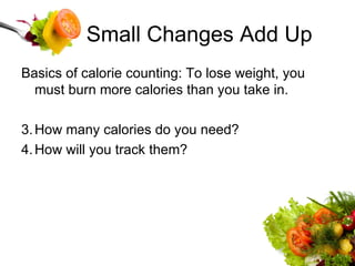 Small Changes Add Up Basics of calorie counting: To lose weight, you must burn more calories than you take in. How many calories do you need? How will you track them? 