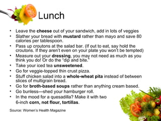 Lunch Leave the  cheese  out of your sandwich, add in lots of veggies Slather your bread with  mustard  rather than mayo and save 80 calories per tablespoon.  Pass up croutons at the salad bar. (If out to eat, say hold the croutons. If they aren’t even on your plate you won’t be tempted) Measure out your  dressing , you may not need as much as you think you do! Or do the “dip and bite.” Take your iced tea  unsweetened .  Go for veggie-topped thin crust pizza. Stuff chicken salad into a  whole-wheat pita  instead of between slices of multigrain bread.  Go for  broth-based soups  rather than anything cream based.  Go bunless—shed your hamburger roll.  In the mood for a quesadilla? Make it with two  6-inch  corn, not flour, tortillas .  Source: Women’s Health Magazine 
