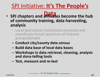 It’s The People’s Data
SPJ Initiative: It’s The People’s
Data• SPJ chapters and affiliates become the hub
of community training, data harvesting,
analysis
– Local journalism institutions promote and
coordinate broad spectrum of interest
groups/people
– Conduct city/county data census
– Build data base of local data bases
– Workshops in data retrieval, cleaning, analysis
and story-telling tools
– Test, measure and re-test
4/18/2015 15
 