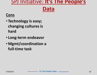 It’s The People’s Data
SPJ Initiative: It’s The People’s
Data
Cons
•Technology is easy;
changing cultures is
hard
•Long-term endeavor
•Mgmt/coordination a
full-time task
4/18/2015 16
 