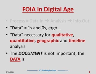 It’s The People’s Data
FOIA in Digital Age
• Process = Data In  Analysis  Info Out
• “Data” = 1s and 0s, ergo…
• “Data” necessary for qualitative,
quantitative, geographic and timeline
analysis
• The DOCUMENT is not important; the
DATA is
4/18/2015 4
 