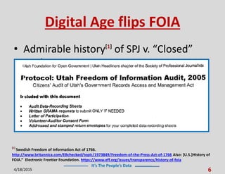 It’s The People’s Data
Digital Age flips FOIA
• Admirable history[1]
of SPJ v. “Closed”
gov’t
4/18/2015 6
[1]
Swedish Freedom of Information Act of 1766.
http://www.britannica.com/EBchecked/topic/1973849/Freedom-of-the-Press-Act-of-1766 Also: [U.S.]History of
FOIA.” Electronic Frontier Foundation. https://www.eff.org/issues/transparency/history-of-foia
 