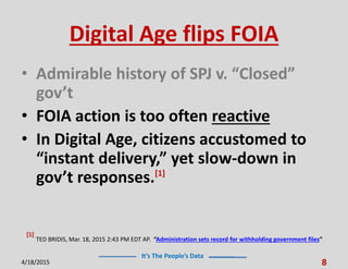 It’s The People’s Data
Digital Age flips FOIA
• Admirable history of SPJ v. “Closed”
gov’t
• FOIA action is too often reactive
• In Digital Age, citizens accustomed to
“instant delivery,” yet slow-down in
gov’t responses.[1]
4/18/2015 8
[1]
TED BRIDIS, Mar. 18, 2015 2:43 PM EDT AP. “Administration sets record for withholding government files”
 