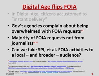 It’s The People’s Data
Digital Age flips FOIA
• In Digital Age, citizens accustomed to
“instant delivery”
• Gov’t agencies complain about being
overwhelmed with FOIA requests[1]
• Majority of FOIA requests not from
journalists[2] [3]
• Can we take SPJ, et al. FOIA activities to
a local – and broader – audience?
4/18/2015 9
[1]
Department of Homeland Security in 2012 and Catherine Andrews. “Why You Need Improved Operational Intelligence for Big Data”
March 9, 2015
[2]
KEVIN JOHNSON and KEVIN G. HALL. “New players replacing newspapers in seeking government info” USA Today 03/14/2015;
2014 Chief Freedom of Information Act Officer Report to the Attorney General of the United States and FOIA Lawsuits
[3]
Jeffrey A. Roberts. “State budget includes new AG’s office lawyer to handle growing number of records requests.”Colorado Freedom of
Information Coalition. 2 April 2015.
 