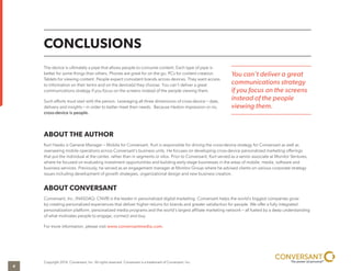 CONCLUSIONS 
The device is ultimately a pipe that allows people to consume content. Each type of pipe is 
better for some things than others. Phones are great for on the go. PCs for content creation. 
Tablets for viewing content. People expect consistent brands across devices. They want access 
to information on their terms and on the device(s) they choose. You can’t deliver a great 
communications strategy if you focus on the screens instead of the people viewing them. 
Such efforts must start with the person. Leveraging all three dimensions of cross-device – data, 
delivery and insights – in order to better meet their needs. Because Heston impression or no, 
cross-device is people. 
ABOUT THE AUTHOR 
Kurt Hawks is General Manager – Mobile for Conversant. Kurt is responsible for driving the cross-device strategy for Conversant as well as 
overseeing mobile operations across Conversant’s business units. He focuses on developing cross-device personalized marketing offerings 
that put the individual at the center, rather than in segments or silos. Prior to Conversant, Kurt served as a senior associate at Monitor Ventures, 
where he focused on evaluating investment opportunities and building early-stage businesses in the areas of mobile, media, software and 
business services. Previously, he served as an engagement manager at Monitor Group where he advised clients on various corporate strategy 
issues including development of growth strategies, organizational design and new business creation. 
ABOUT CONVERSANT 
Conversant, Inc. (NASDAQ: CNVR) is the leader in personalized digital marketing. Conversant helps the world’s biggest companies grow 
by creating personalized experiences that deliver higher returns for brands and greater satisfaction for people. We offer a fully integrated 
personalization platform, personalized media programs and the world’s largest affiliate marketing network – all fueled by a deep understanding 
of what motivates people to engage, connect and buy. 
For more information, please visit www.conversantmedia.com. 
Copyright 2014, Conversant, Inc. All rights reserved. Conversant is a trademark of Conversant, Inc. 
You can’t deliver a great 
communications strategy 
if you focus on the screens 
instead of the people 
viewing them. 
4 
