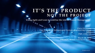 Chris Girolamo
Vice President, Software and Systems Engineering Group
STG
PMP, CSM, SA
March 19, 2014
PMI WDC Reston Luncheon Series
IT’S THE PRODUCT
N O T T H E P R O J E C T
All rights reserved
Using Agile and Lean to redefine the role of Project Management
 