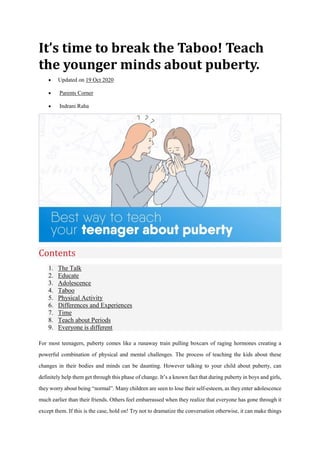 It’s time to break the Taboo! Teach
the younger minds about puberty.
 Updated on 19 Oct 2020
 Parents Corner
 Indrani Raha
Contents
1. The Talk
2. Educate
3. Adolescence
4. Taboo
5. Physical Activity
6. Differences and Experiences
7. Time
8. Teach about Periods
9. Everyone is different
For most teenagers, puberty comes like a runaway train pulling boxcars of raging hormones creating a
powerful combination of physical and mental challenges. The process of teaching the kids about these
changes in their bodies and minds can be daunting. However talking to your child about puberty, can
definitely help them get through this phase of change. It’s a known fact that during puberty in boys and girls,
they worry about being “normal”. Many children are seen to lose their self-esteem, as they enter adolescence
much earlier than their friends. Others feel embarrassed when they realize that everyone has gone through it
except them. If this is the case, hold on! Try not to dramatize the conversation otherwise, it can make things
 