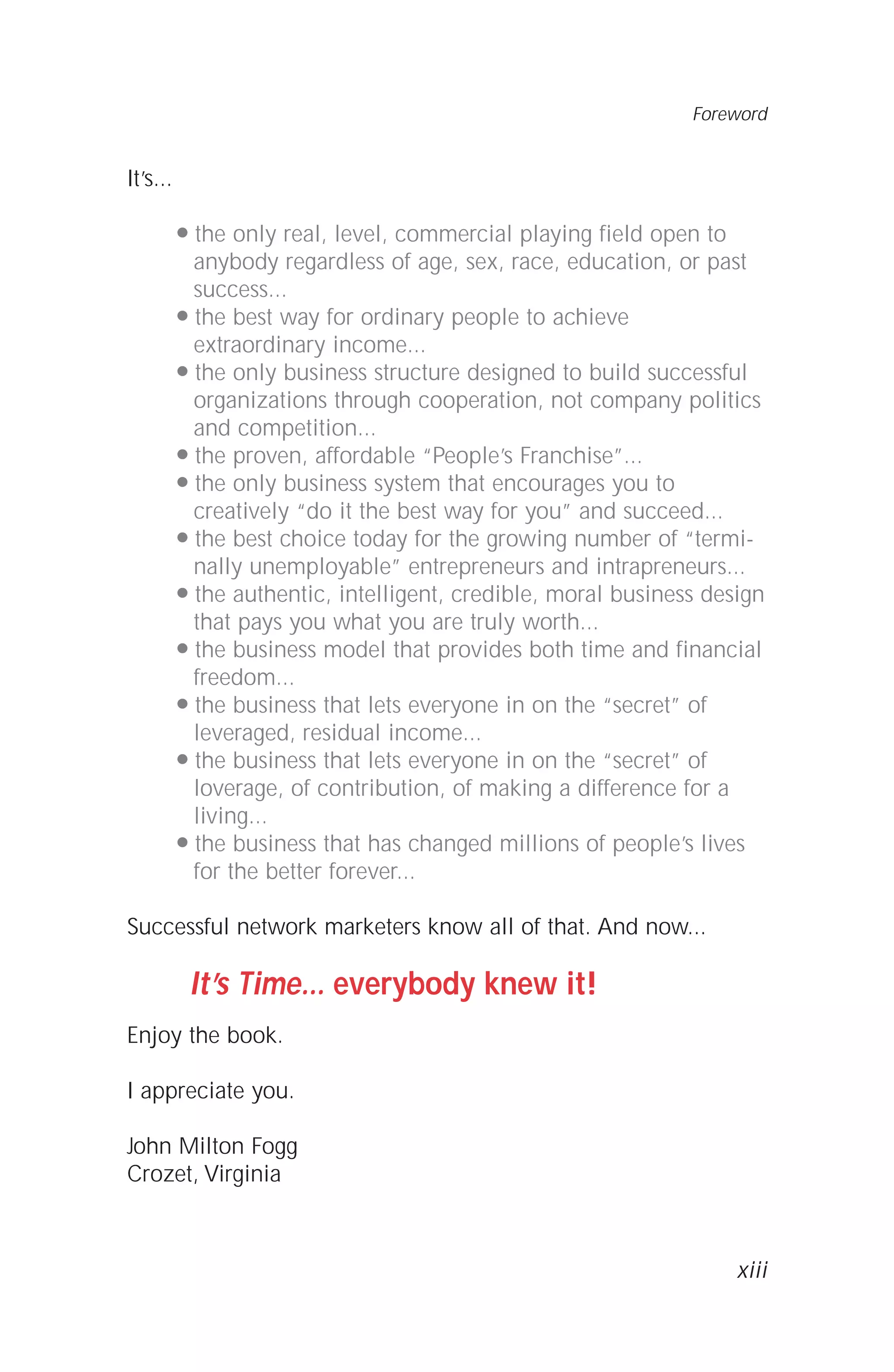 It’s...
q the only real, level, commercial playing field open to
anybody regardless of age, sex, race, education, or past
success...
q the best way for ordinary people to achieve
extraordinary income...
q the only business structure designed to build successful
organizations through cooperation, not company politics
and competition...
q the proven, affordable “People’s Franchise”...
q the only business system that encourages you to
creatively “do it the best way for you” and succeed...
q the best choice today for the growing number of “termi-
nally unemployable” entrepreneurs and intrapreneurs...
q the authentic, intelligent, credible, moral business design
that pays you what you are truly worth...
q the business model that provides both time and financial
freedom...
q the business that lets everyone in on the “secret” of
leveraged, residual income...
q the business that lets everyone in on the “secret” of
loverage, of contribution, of making a difference for a
living...
q the business that has changed millions of people’s lives
for the better forever...
Successful network marketers know all of that. And now...
It’s Time... everybody knew it!
Enjoy the book.
I appreciate you.
John Milton Fogg
Crozet, Virginia
Foreword
xiii
 