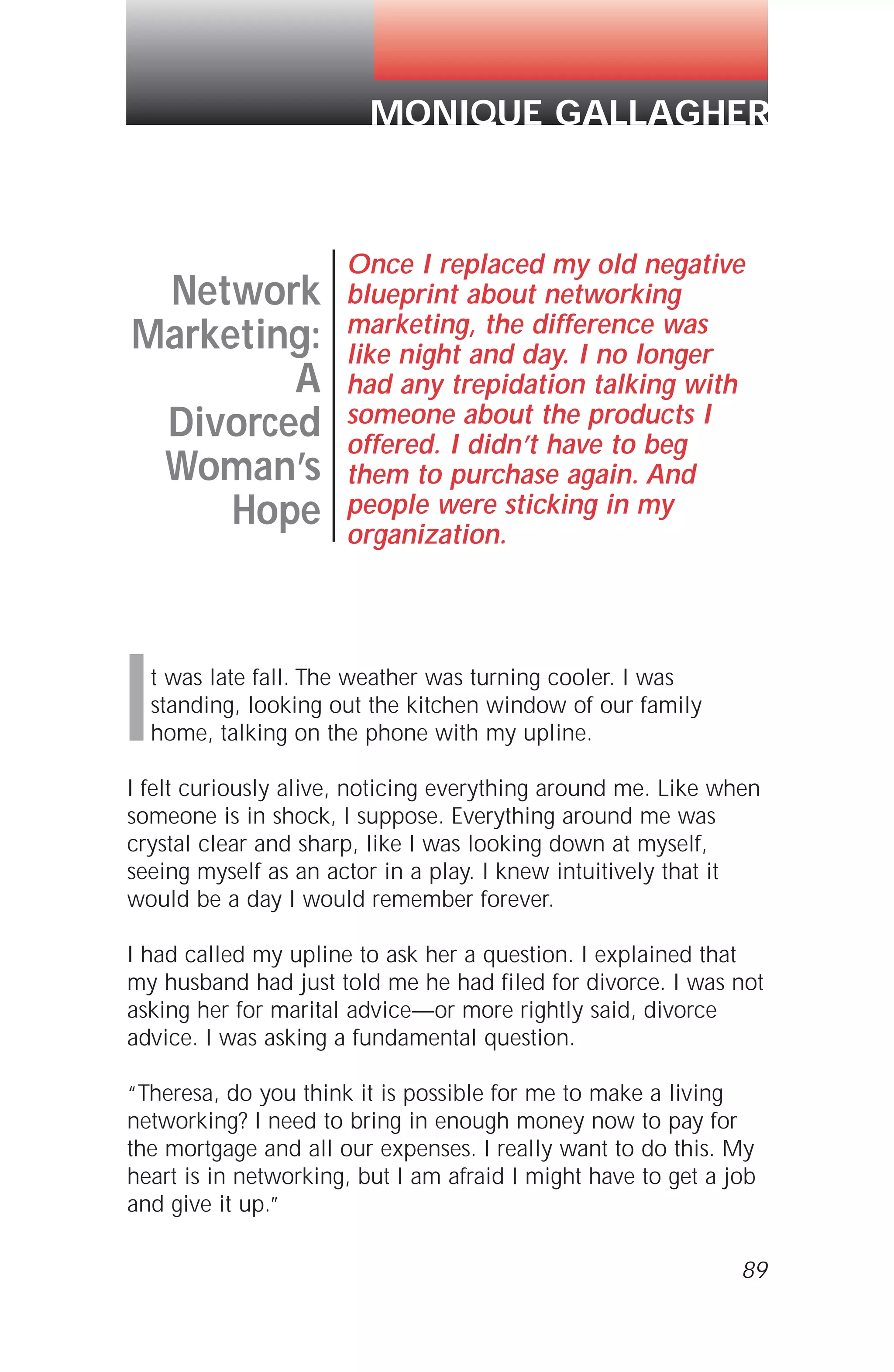 It was late fall. The weather was turning cooler. I was
standing, looking out the kitchen window of our family
home, talking on the phone with my upline.
I felt curiously alive, noticing everything around me. Like when
someone is in shock, I suppose. Everything around me was
crystal clear and sharp, like I was looking down at myself,
seeing myself as an actor in a play. I knew intuitively that it
would be a day I would remember forever.
I had called my upline to ask her a question. I explained that
my husband had just told me he had filed for divorce. I was not
asking her for marital advice—or more rightly said, divorce
advice. I was asking a fundamental question.
“Theresa, do you think it is possible for me to make a living
networking? I need to bring in enough money now to pay for
the mortgage and all our expenses. I really want to do this. My
heart is in networking, but I am afraid I might have to get a job
and give it up.”
89
Network
Marketing:
A
Divorced
Woman’s
Hope
Once I replaced my old negative
blueprint about networking
marketing, the difference was
like night and day. I no longer
had any trepidation talking with
someone about the products I
offered. I didn’t have to beg
them to purchase again. And
people were sticking in my
organization.
MONIQUE GALLAGHER
 