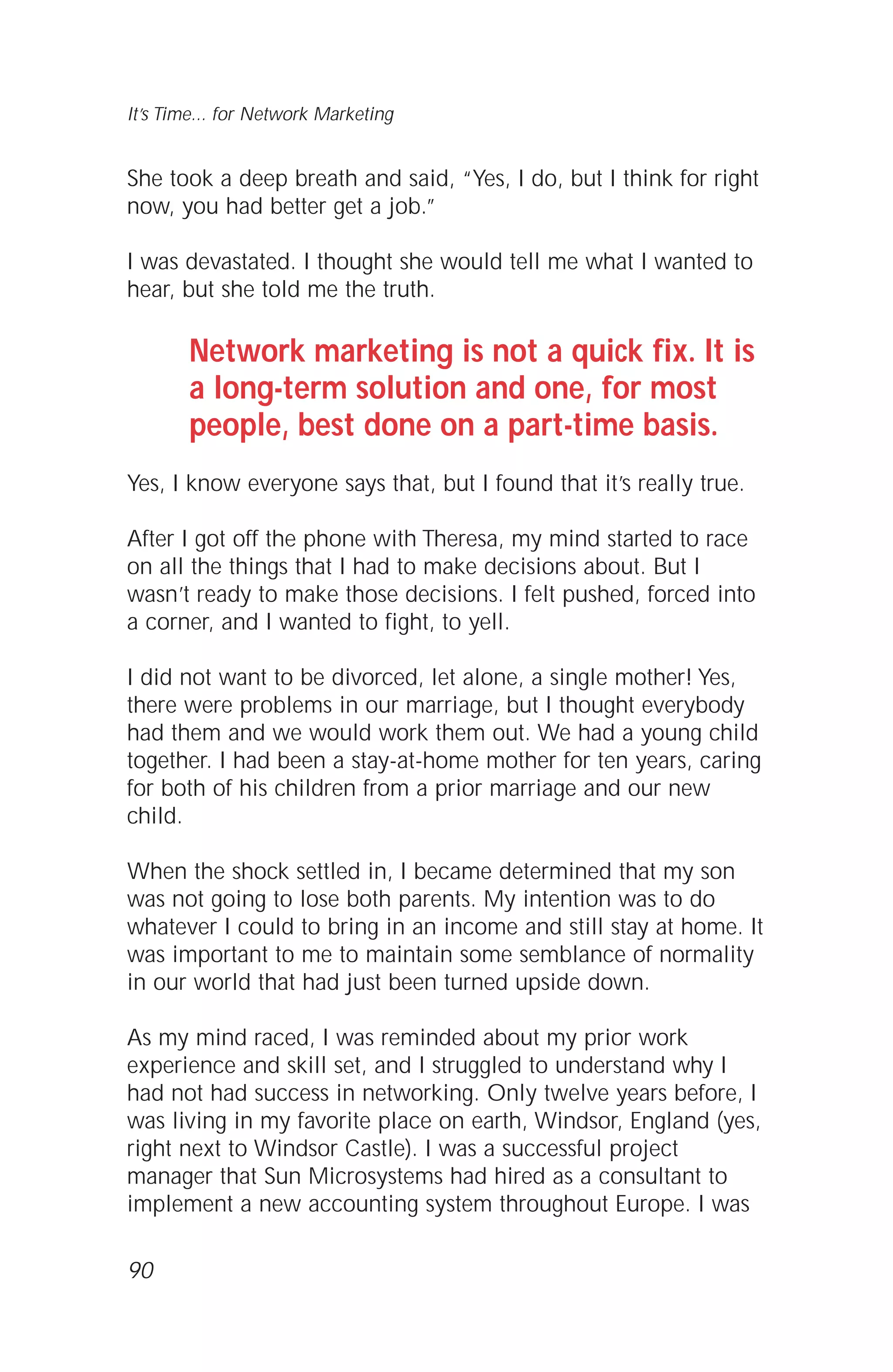 She took a deep breath and said, “Yes, I do, but I think for right
now, you had better get a job.”
I was devastated. I thought she would tell me what I wanted to
hear, but she told me the truth.
Network marketing is not a quick fix. It is
a long-term solution and one, for most
people, best done on a part-time basis.
Yes, I know everyone says that, but I found that it’s really true.
After I got off the phone with Theresa, my mind started to race
on all the things that I had to make decisions about. But I
wasn’t ready to make those decisions. I felt pushed, forced into
a corner, and I wanted to fight, to yell.
I did not want to be divorced, let alone, a single mother! Yes,
there were problems in our marriage, but I thought everybody
had them and we would work them out. We had a young child
together. I had been a stay-at-home mother for ten years, caring
for both of his children from a prior marriage and our new
child.
When the shock settled in, I became determined that my son
was not going to lose both parents. My intention was to do
whatever I could to bring in an income and still stay at home. It
was important to me to maintain some semblance of normality
in our world that had just been turned upside down.
As my mind raced, I was reminded about my prior work
experience and skill set, and I struggled to understand why I
had not had success in networking. Only twelve years before, I
was living in my favorite place on earth, Windsor, England (yes,
right next to Windsor Castle). I was a successful project
manager that Sun Microsystems had hired as a consultant to
implement a new accounting system throughout Europe. I was
90
It’s Time... for Network Marketing
 