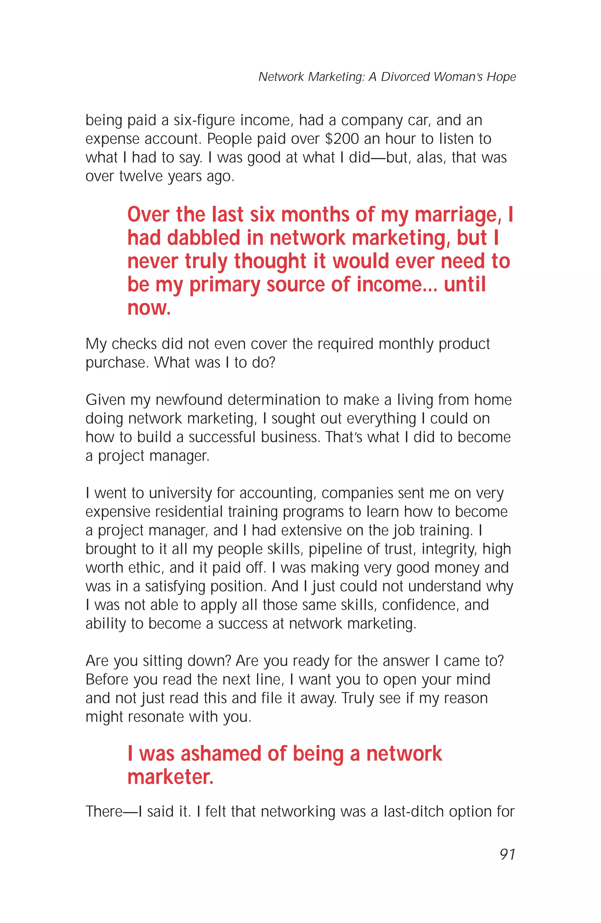 being paid a six-figure income, had a company car, and an
expense account. People paid over $200 an hour to listen to
what I had to say. I was good at what I did—but, alas, that was
over twelve years ago.
Over the last six months of my marriage, I
had dabbled in network marketing, but I
never truly thought it would ever need to
be my primary source of income... until
now.
My checks did not even cover the required monthly product
purchase. What was I to do?
Given my newfound determination to make a living from home
doing network marketing, I sought out everything I could on
how to build a successful business. That’s what I did to become
a project manager.
I went to university for accounting, companies sent me on very
expensive residential training programs to learn how to become
a project manager, and I had extensive on the job training. I
brought to it all my people skills, pipeline of trust, integrity, high
worth ethic, and it paid off. I was making very good money and
was in a satisfying position. And I just could not understand why
I was not able to apply all those same skills, confidence, and
ability to become a success at network marketing.
Are you sitting down? Are you ready for the answer I came to?
Before you read the next line, I want you to open your mind
and not just read this and file it away. Truly see if my reason
might resonate with you.
I was ashamed of being a network
marketer.
There—I said it. I felt that networking was a last-ditch option for
91
Network Marketing: A Divorced Woman’s Hope
 