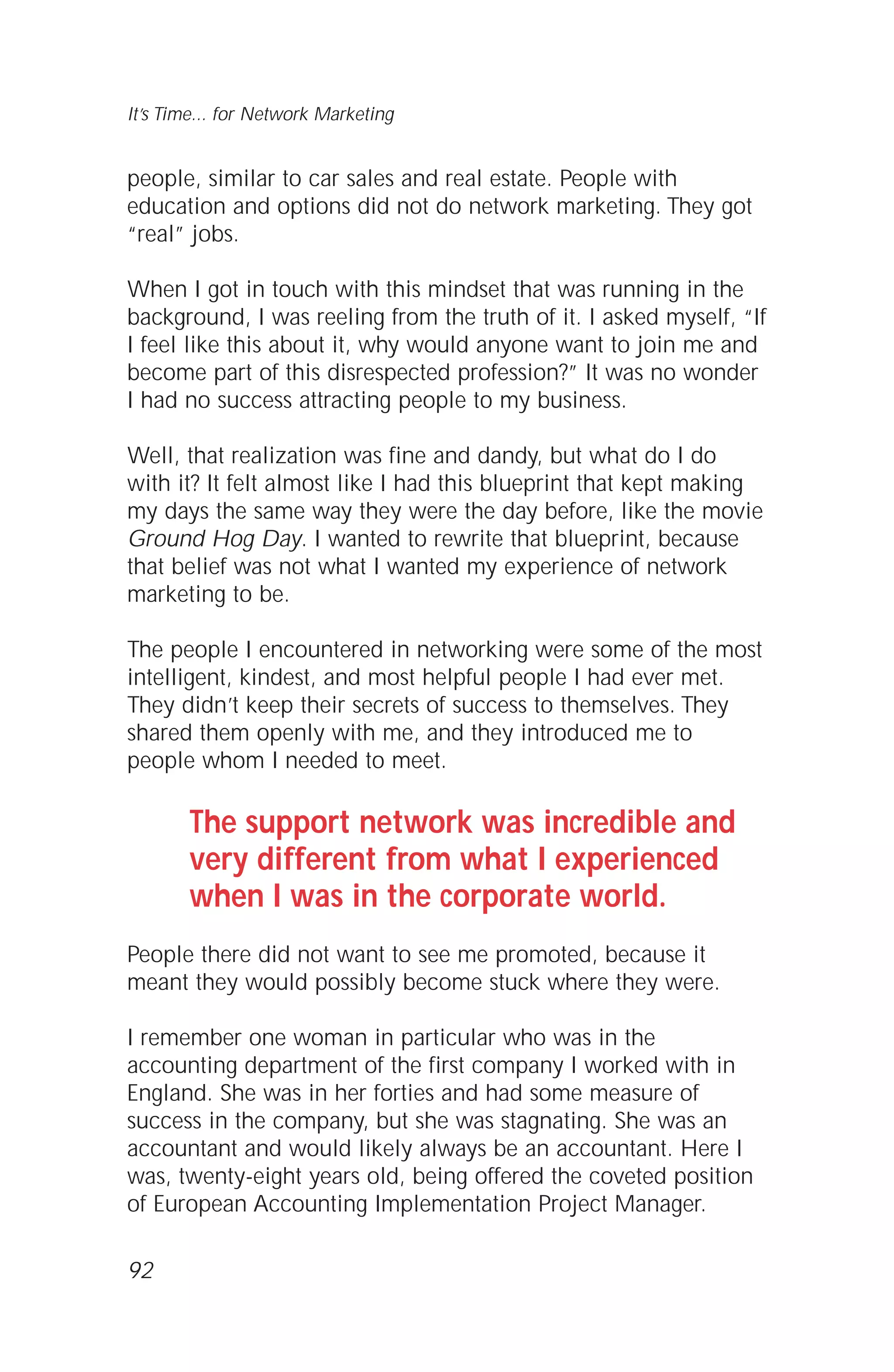 people, similar to car sales and real estate. People with
education and options did not do network marketing. They got
“real” jobs.
When I got in touch with this mindset that was running in the
background, I was reeling from the truth of it. I asked myself, “If
I feel like this about it, why would anyone want to join me and
become part of this disrespected profession?” It was no wonder
I had no success attracting people to my business.
Well, that realization was fine and dandy, but what do I do
with it? It felt almost like I had this blueprint that kept making
my days the same way they were the day before, like the movie
Ground Hog Day. I wanted to rewrite that blueprint, because
that belief was not what I wanted my experience of network
marketing to be.
The people I encountered in networking were some of the most
intelligent, kindest, and most helpful people I had ever met.
They didn’t keep their secrets of success to themselves. They
shared them openly with me, and they introduced me to
people whom I needed to meet.
The support network was incredible and
very different from what I experienced
when I was in the corporate world.
People there did not want to see me promoted, because it
meant they would possibly become stuck where they were.
I remember one woman in particular who was in the
accounting department of the first company I worked with in
England. She was in her forties and had some measure of
success in the company, but she was stagnating. She was an
accountant and would likely always be an accountant. Here I
was, twenty-eight years old, being offered the coveted position
of European Accounting Implementation Project Manager.
92
It’s Time... for Network Marketing
 