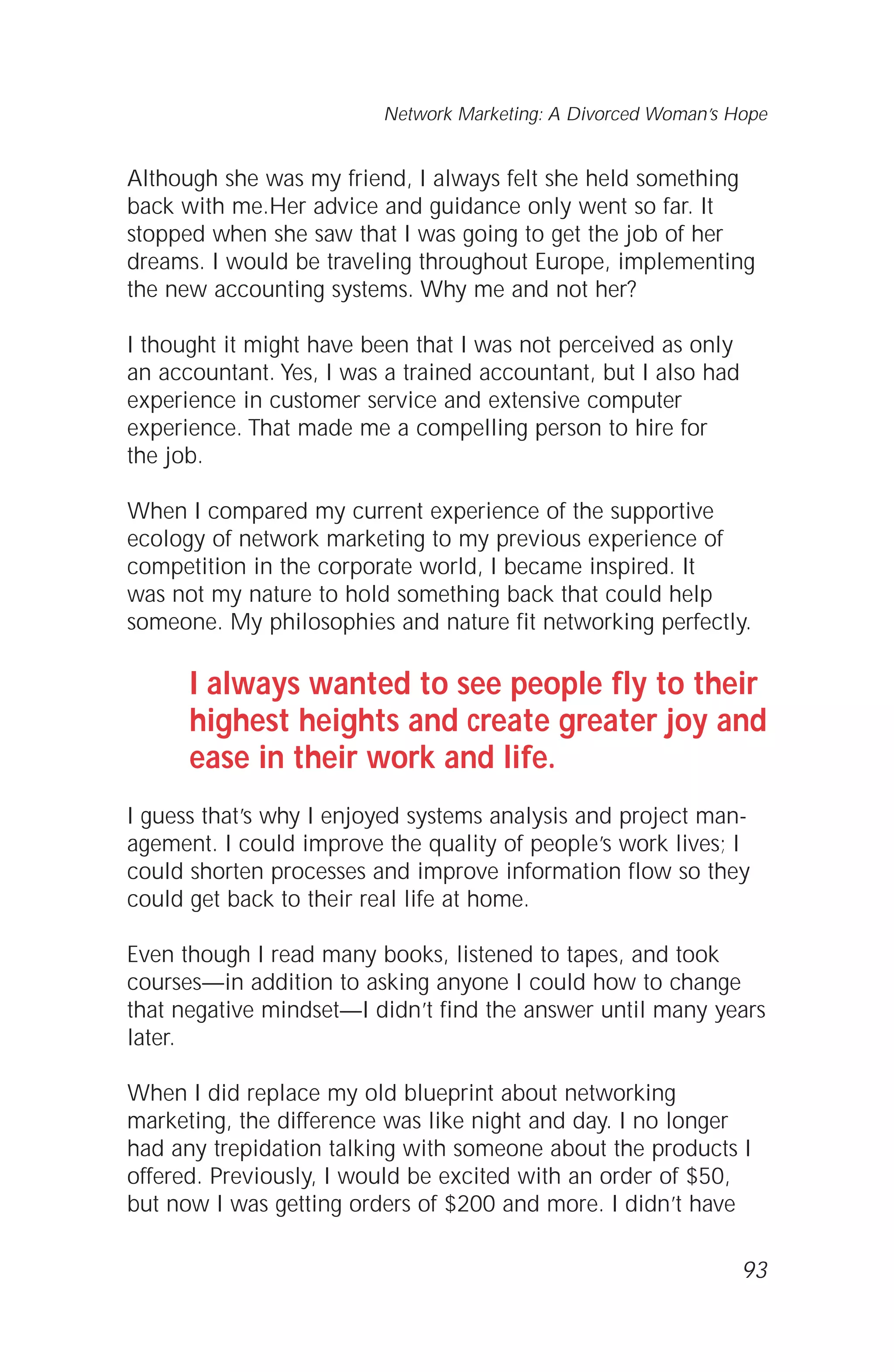 Although she was my friend, I always felt she held something
back with me.Her advice and guidance only went so far. It
stopped when she saw that I was going to get the job of her
dreams. I would be traveling throughout Europe, implementing
the new accounting systems. Why me and not her?
I thought it might have been that I was not perceived as only
an accountant. Yes, I was a trained accountant, but I also had
experience in customer service and extensive computer
experience. That made me a compelling person to hire for
the job.
When I compared my current experience of the supportive
ecology of network marketing to my previous experience of
competition in the corporate world, I became inspired. It
was not my nature to hold something back that could help
someone. My philosophies and nature fit networking perfectly.
I always wanted to see people fly to their
highest heights and create greater joy and
ease in their work and life.
I guess that’s why I enjoyed systems analysis and project man-
agement. I could improve the quality of people’s work lives; I
could shorten processes and improve information flow so they
could get back to their real life at home.
Even though I read many books, listened to tapes, and took
courses—in addition to asking anyone I could how to change
that negative mindset—I didn’t find the answer until many years
later.
When I did replace my old blueprint about networking
marketing, the difference was like night and day. I no longer
had any trepidation talking with someone about the products I
offered. Previously, I would be excited with an order of $50,
but now I was getting orders of $200 and more. I didn’t have
93
Network Marketing: A Divorced Woman’s Hope
 