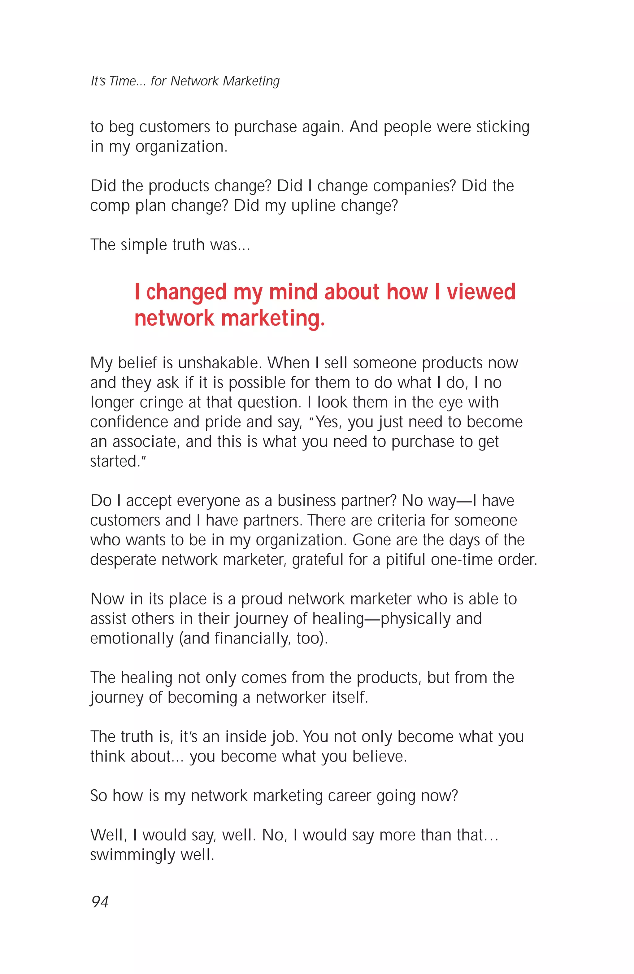 to beg customers to purchase again. And people were sticking
in my organization.
Did the products change? Did I change companies? Did the
comp plan change? Did my upline change?
The simple truth was...
I changed my mind about how I viewed
network marketing.
My belief is unshakable. When I sell someone products now
and they ask if it is possible for them to do what I do, I no
longer cringe at that question. I look them in the eye with
confidence and pride and say, “Yes, you just need to become
an associate, and this is what you need to purchase to get
started.”
Do I accept everyone as a business partner? No way—I have
customers and I have partners. There are criteria for someone
who wants to be in my organization. Gone are the days of the
desperate network marketer, grateful for a pitiful one-time order.
Now in its place is a proud network marketer who is able to
assist others in their journey of healing—physically and
emotionally (and financially, too).
The healing not only comes from the products, but from the
journey of becoming a networker itself.
The truth is, it’s an inside job. You not only become what you
think about... you become what you believe.
So how is my network marketing career going now?
Well, I would say, well. No, I would say more than that…
swimmingly well.
94
It’s Time... for Network Marketing
 