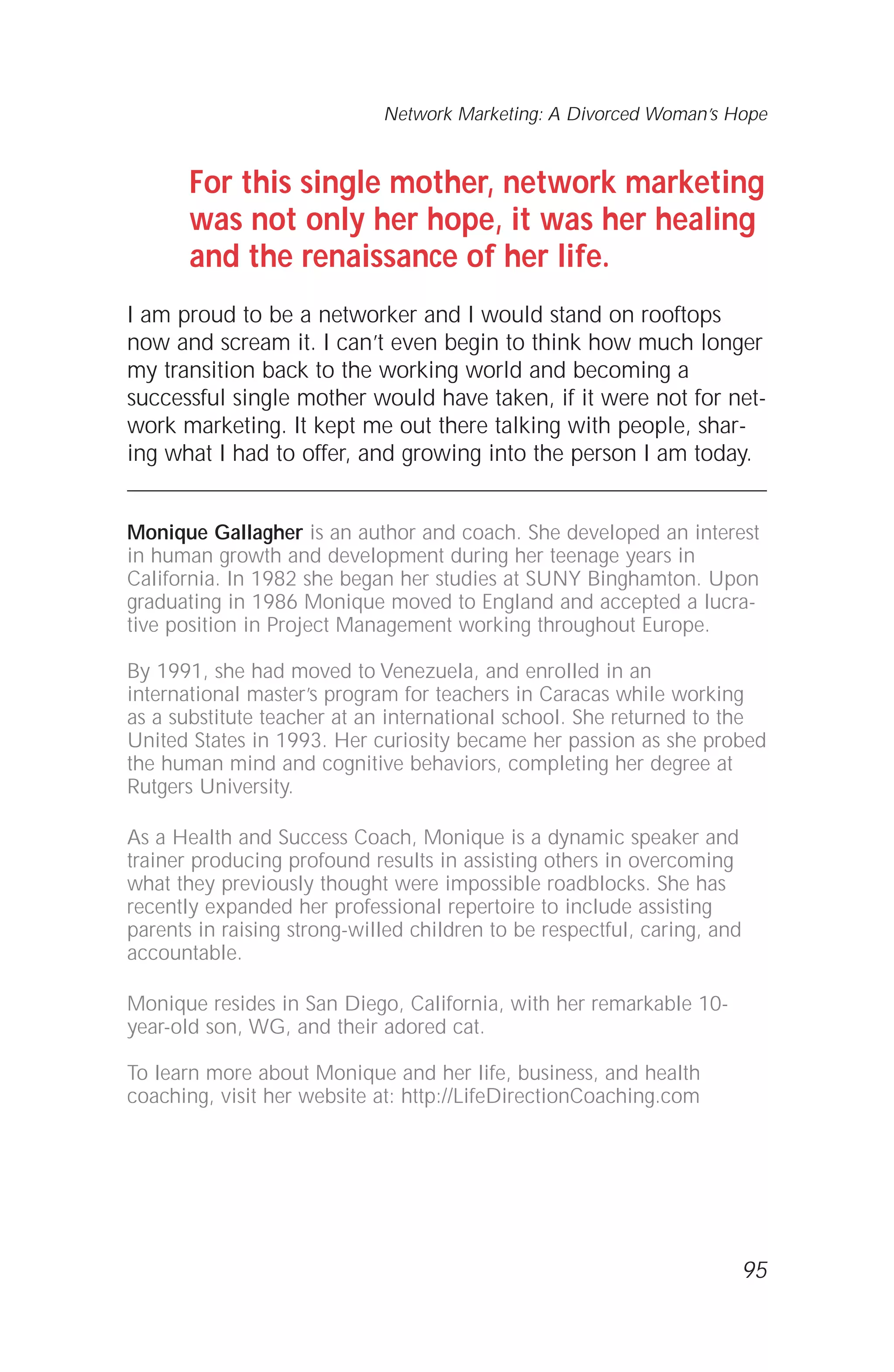 For this single mother, network marketing
was not only her hope, it was her healing
and the renaissance of her life.
I am proud to be a networker and I would stand on rooftops
now and scream it. I can’t even begin to think how much longer
my transition back to the working world and becoming a
successful single mother would have taken, if it were not for net-
work marketing. It kept me out there talking with people, shar-
ing what I had to offer, and growing into the person I am today.
Monique Gallagher is an author and coach. She developed an interest
in human growth and development during her teenage years in
California. In 1982 she began her studies at SUNY Binghamton. Upon
graduating in 1986 Monique moved to England and accepted a lucra-
tive position in Project Management working throughout Europe.
By 1991, she had moved to Venezuela, and enrolled in an
international master’s program for teachers in Caracas while working
as a substitute teacher at an international school. She returned to the
United States in 1993. Her curiosity became her passion as she probed
the human mind and cognitive behaviors, completing her degree at
Rutgers University.
As a Health and Success Coach, Monique is a dynamic speaker and
trainer producing profound results in assisting others in overcoming
what they previously thought were impossible roadblocks. She has
recently expanded her professional repertoire to include assisting
parents in raising strong-willed children to be respectful, caring, and
accountable.
Monique resides in San Diego, California, with her remarkable 10-
year-old son, WG, and their adored cat.
To learn more about Monique and her life, business, and health
coaching, visit her website at: http://LifeDirectionCoaching.com
95
Network Marketing: A Divorced Woman’s Hope
 