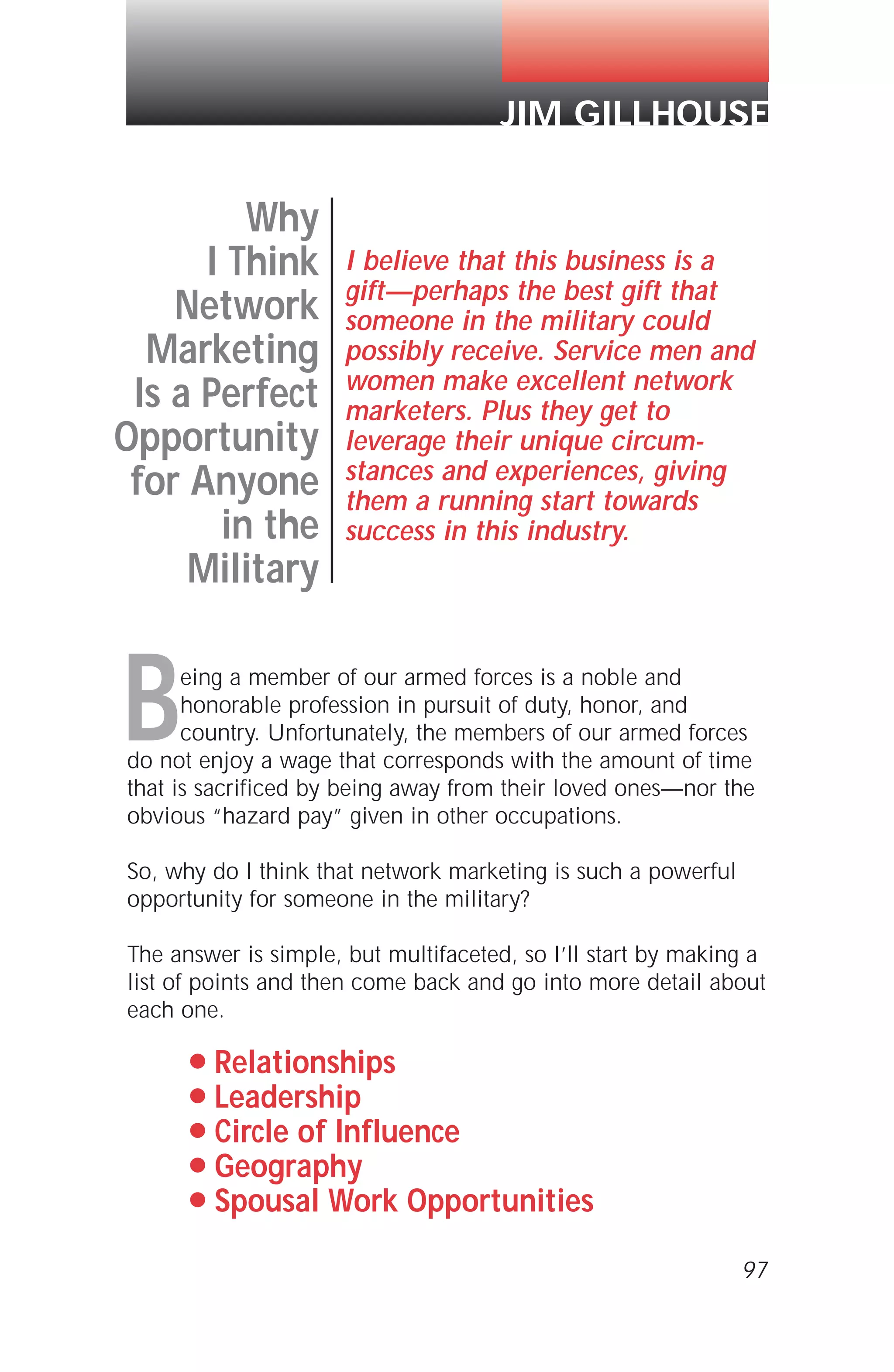 Being a member of our armed forces is a noble and
honorable profession in pursuit of duty, honor, and
country. Unfortunately, the members of our armed forces
do not enjoy a wage that corresponds with the amount of time
that is sacrificed by being away from their loved ones—nor the
obvious “hazard pay” given in other occupations.
So, why do I think that network marketing is such a powerful
opportunity for someone in the military?
The answer is simple, but multifaceted, so I’ll start by making a
list of points and then come back and go into more detail about
each one.
q Relationships
q Leadership
q Circle of Influence
q Geography
q Spousal Work Opportunities
97
Why
I Think
Network
Marketing
Is a Perfect
Opportunity
for Anyone
in the
Military
I believe that this business is a
gift—perhaps the best gift that
someone in the military could
possibly receive. Service men and
women make excellent network
marketers. Plus they get to
leverage their unique circum-
stances and experiences, giving
them a running start towards
success in this industry.
JIM GILLHOUSE
 