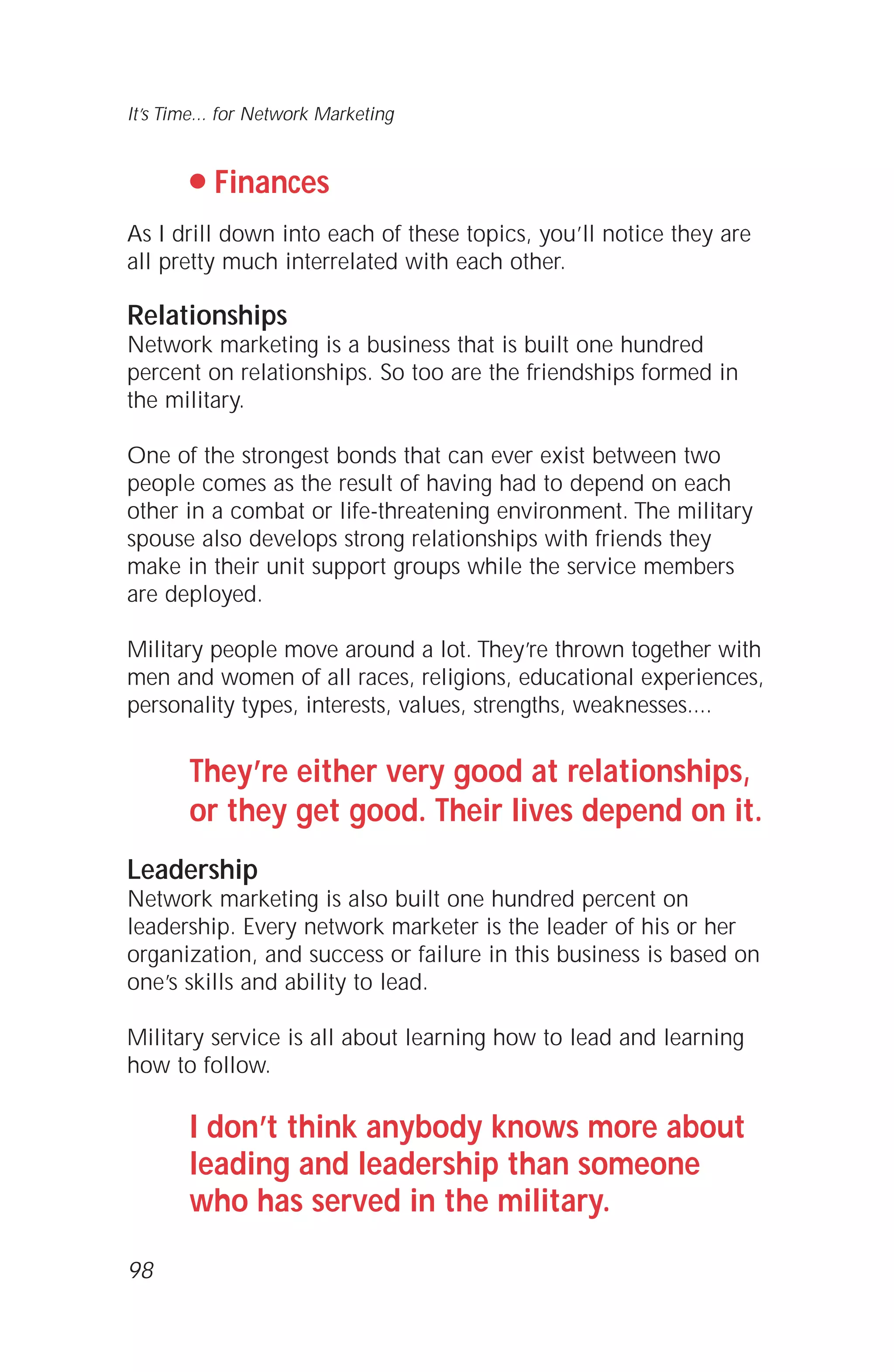 q Finances
As I drill down into each of these topics, you’ll notice they are
all pretty much interrelated with each other.
Relationships
Network marketing is a business that is built one hundred
percent on relationships. So too are the friendships formed in
the military.
One of the strongest bonds that can ever exist between two
people comes as the result of having had to depend on each
other in a combat or life-threatening environment. The military
spouse also develops strong relationships with friends they
make in their unit support groups while the service members
are deployed.
Military people move around a lot. They’re thrown together with
men and women of all races, religions, educational experiences,
personality types, interests, values, strengths, weaknesses....
They’re either very good at relationships,
or they get good. Their lives depend on it.
Leadership
Network marketing is also built one hundred percent on
leadership. Every network marketer is the leader of his or her
organization, and success or failure in this business is based on
one’s skills and ability to lead.
Military service is all about learning how to lead and learning
how to follow.
I don’t think anybody knows more about
leading and leadership than someone
who has served in the military.
98
It’s Time... for Network Marketing
 