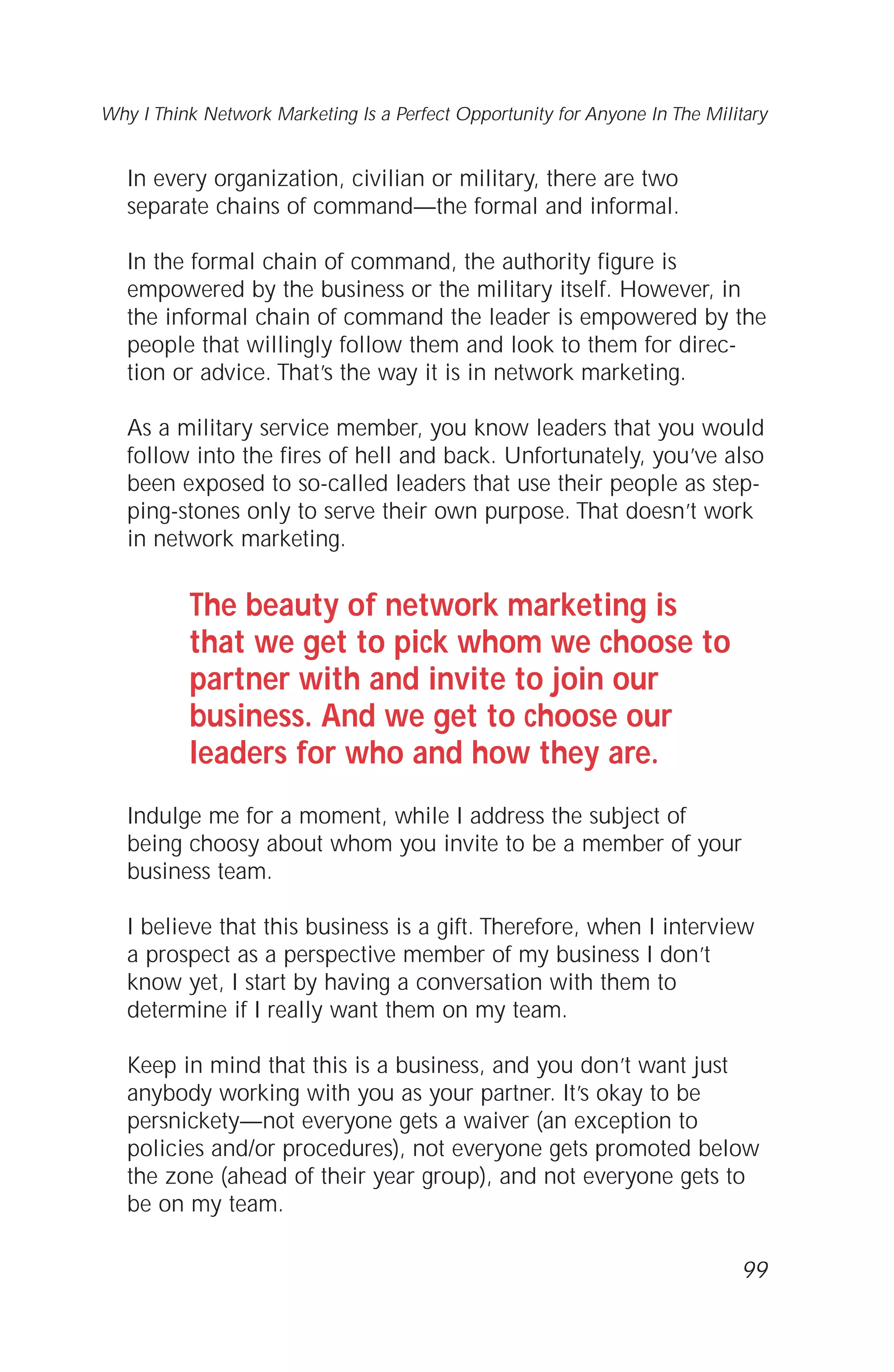 In every organization, civilian or military, there are two
separate chains of command—the formal and informal.
In the formal chain of command, the authority figure is
empowered by the business or the military itself. However, in
the informal chain of command the leader is empowered by the
people that willingly follow them and look to them for direc-
tion or advice. That’s the way it is in network marketing.
As a military service member, you know leaders that you would
follow into the fires of hell and back. Unfortunately, you’ve also
been exposed to so-called leaders that use their people as step-
ping-stones only to serve their own purpose. That doesn’t work
in network marketing.
The beauty of network marketing is
that we get to pick whom we choose to
partner with and invite to join our
business. And we get to choose our
leaders for who and how they are.
Indulge me for a moment, while I address the subject of
being choosy about whom you invite to be a member of your
business team.
I believe that this business is a gift. Therefore, when I interview
a prospect as a perspective member of my business I don’t
know yet, I start by having a conversation with them to
determine if I really want them on my team.
Keep in mind that this is a business, and you don’t want just
anybody working with you as your partner. It’s okay to be
persnickety—not everyone gets a waiver (an exception to
policies and/or procedures), not everyone gets promoted below
the zone (ahead of their year group), and not everyone gets to
be on my team.
99
Why I Think Network Marketing Is a Perfect Opportunity for Anyone In The Military
 