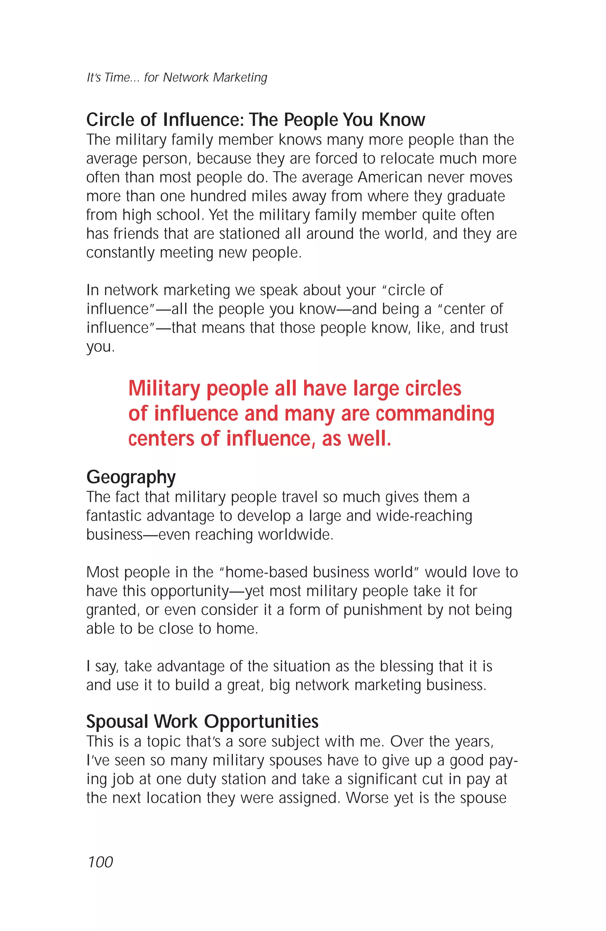 Circle of Influence: The People You Know
The military family member knows many more people than the
average person, because they are forced to relocate much more
often than most people do. The average American never moves
more than one hundred miles away from where they graduate
from high school. Yet the military family member quite often
has friends that are stationed all around the world, and they are
constantly meeting new people.
In network marketing we speak about your “circle of
influence”—all the people you know—and being a “center of
influence”—that means that those people know, like, and trust
you.
Military people all have large circles
of influence and many are commanding
centers of influence, as well.
Geography
The fact that military people travel so much gives them a
fantastic advantage to develop a large and wide-reaching
business—even reaching worldwide.
Most people in the “home-based business world” would love to
have this opportunity—yet most military people take it for
granted, or even consider it a form of punishment by not being
able to be close to home.
I say, take advantage of the situation as the blessing that it is
and use it to build a great, big network marketing business.
Spousal Work Opportunities
This is a topic that’s a sore subject with me. Over the years,
I’ve seen so many military spouses have to give up a good pay-
ing job at one duty station and take a significant cut in pay at
the next location they were assigned. Worse yet is the spouse
100
It’s Time... for Network Marketing
 