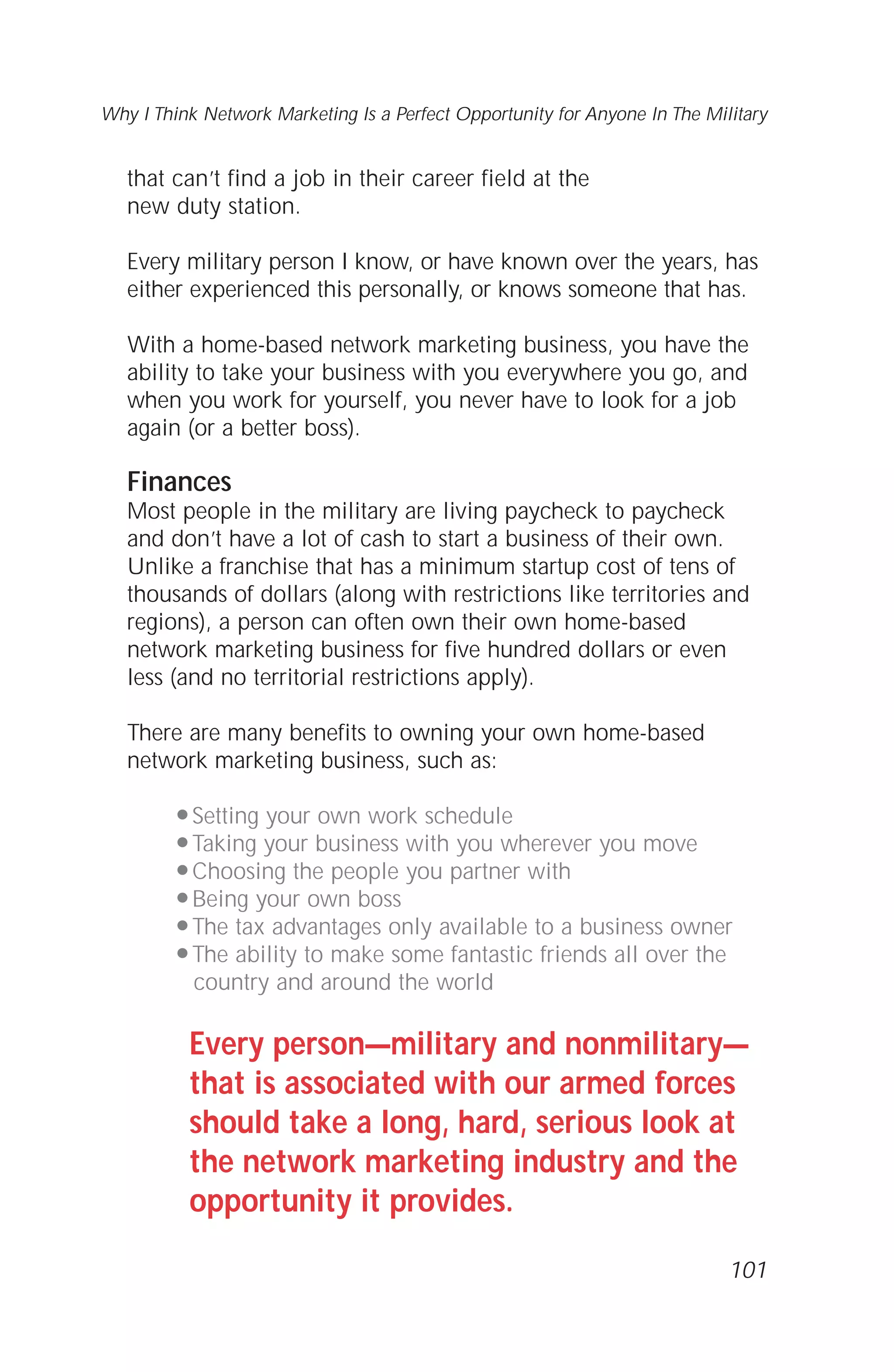 that can’t find a job in their career field at the
new duty station.
Every military person I know, or have known over the years, has
either experienced this personally, or knows someone that has.
With a home-based network marketing business, you have the
ability to take your business with you everywhere you go, and
when you work for yourself, you never have to look for a job
again (or a better boss).
Finances
Most people in the military are living paycheck to paycheck
and don’t have a lot of cash to start a business of their own.
Unlike a franchise that has a minimum startup cost of tens of
thousands of dollars (along with restrictions like territories and
regions), a person can often own their own home-based
network marketing business for five hundred dollars or even
less (and no territorial restrictions apply).
There are many benefits to owning your own home-based
network marketing business, such as:
q Setting your own work schedule
q Taking your business with you wherever you move
q Choosing the people you partner with
q Being your own boss
q The tax advantages only available to a business owner
q The ability to make some fantastic friends all over the
country and around the world
Every person—military and nonmilitary—
that is associated with our armed forces
should take a long, hard, serious look at
the network marketing industry and the
opportunity it provides.
101
Why I Think Network Marketing Is a Perfect Opportunity for Anyone In The Military
 